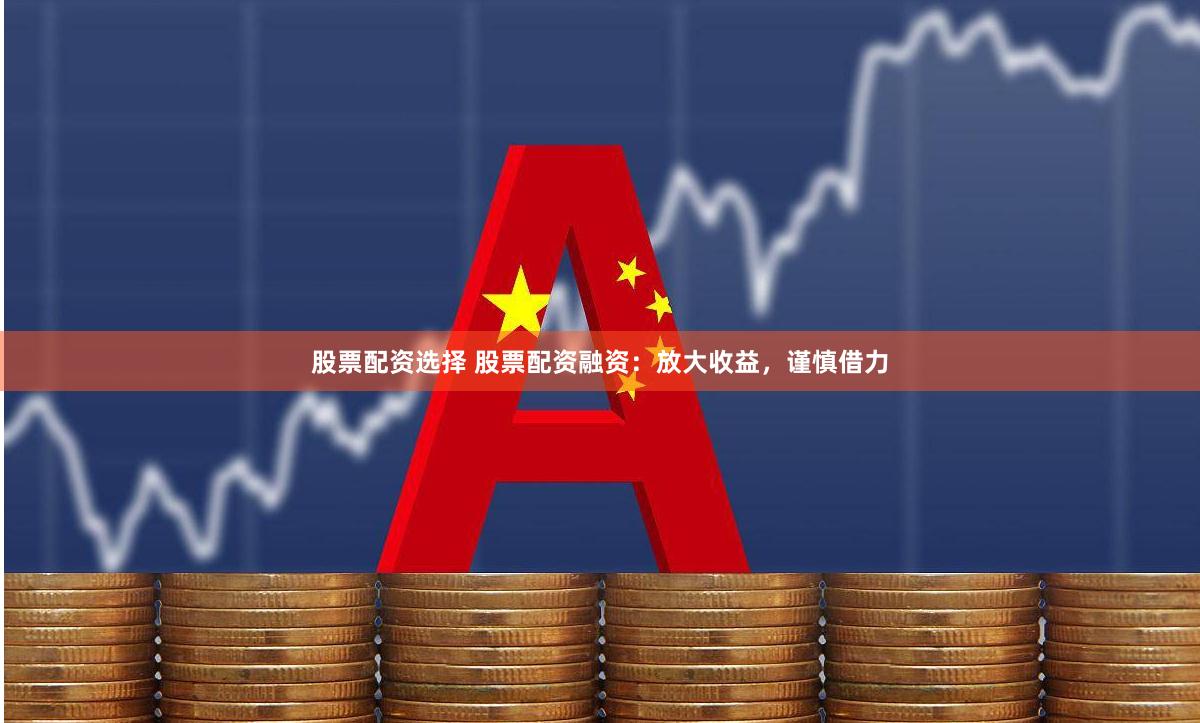 股票配资选择 股票配资融资：放大收益，谨慎借力