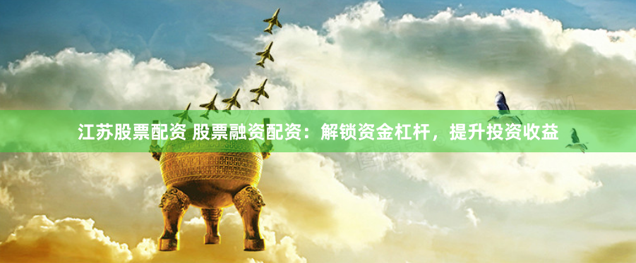 江苏股票配资 股票融资配资：解锁资金杠杆，提升投资收益