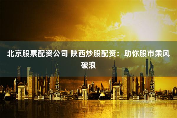 北京股票配资公司 陕西炒股配资：助你股市乘风破浪