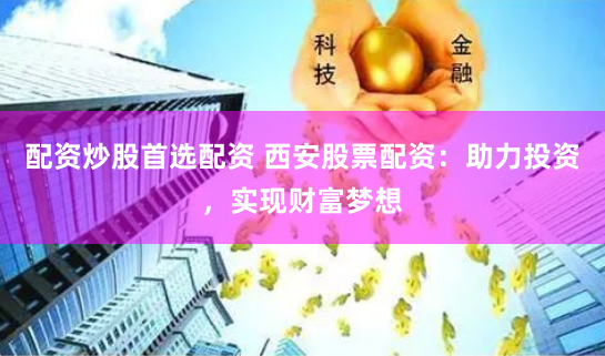 配资炒股首选配资 西安股票配资：助力投资，实现财富梦想