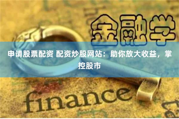 申请股票配资 配资炒股网站：助你放大收益，掌控股市