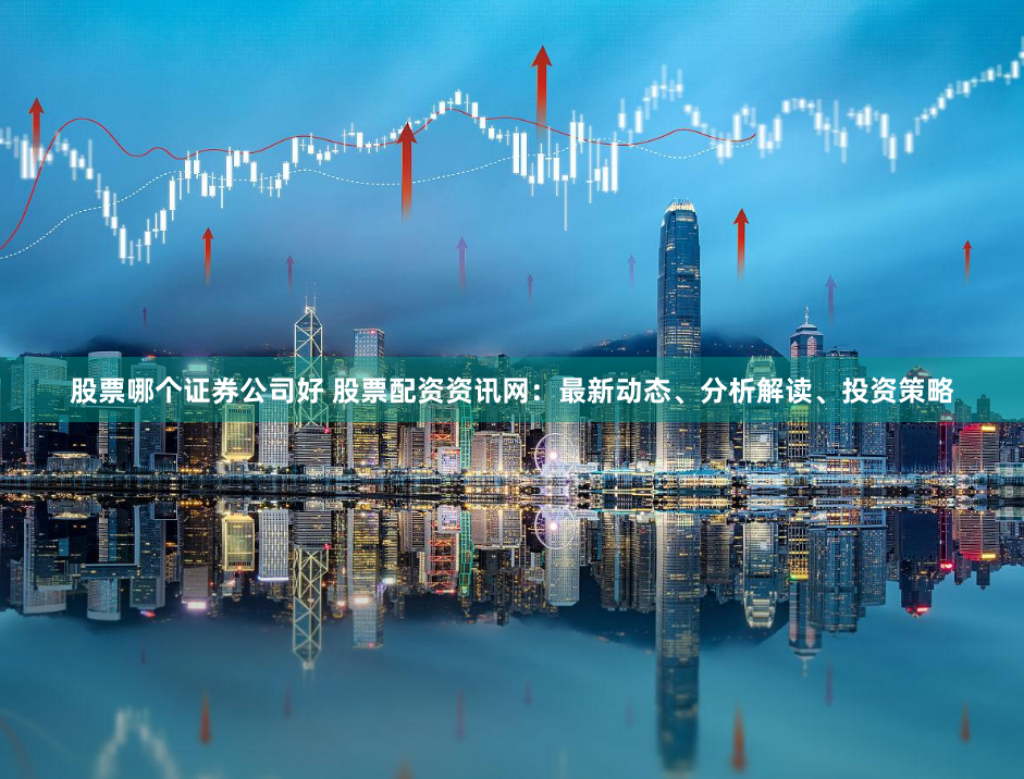 股票哪个证券公司好 股票配资资讯网：最新动态、分析解读、投资策略