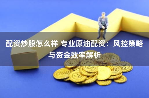 配资炒股怎么样 专业原油配资：风控策略与资金效率解析