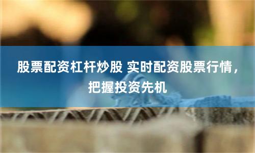 股票配资杠杆炒股 实时配资股票行情，把握投资先机