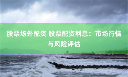 股票场外配资 股票配资利息：市场行情与风险评估