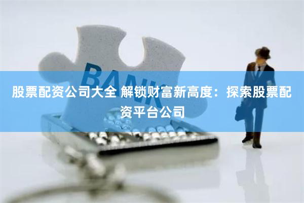 股票配资公司大全 解锁财富新高度：探索股票配资平台公司