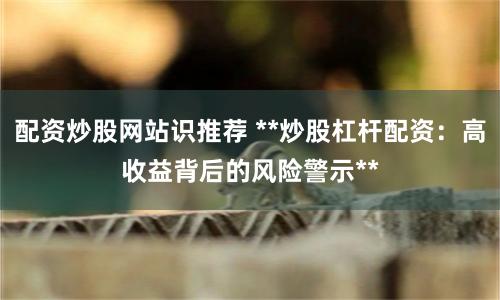 配资炒股网站识推荐 **炒股杠杆配资：高收益背后的风险警示**