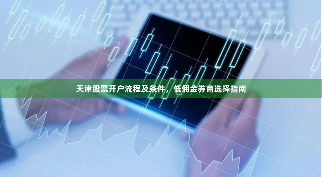 天津股票开户流程及条件，低佣金券商选择指南
