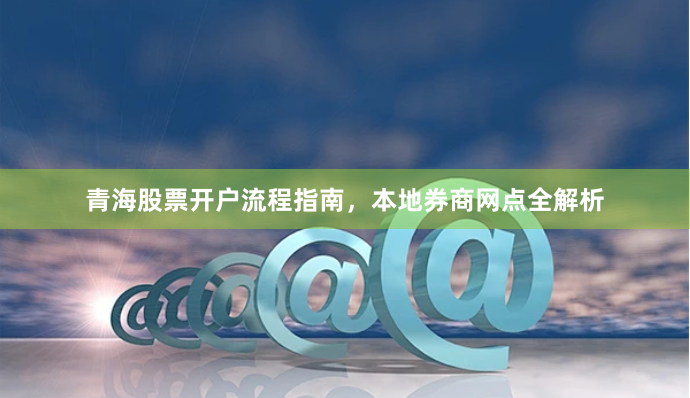 青海股票开户流程指南，本地券商网点全解析